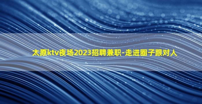 太原ktv夜场2023招聘兼职-走进圈子跟对人